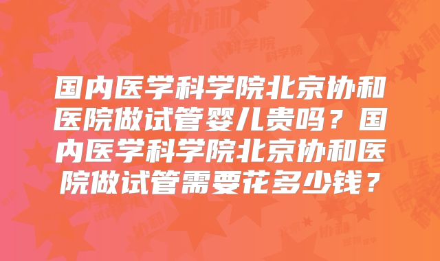 国内医学科学院北京协和医院做试管婴儿贵吗？国内医学科学院北京协和医院做试管需要花多少钱？