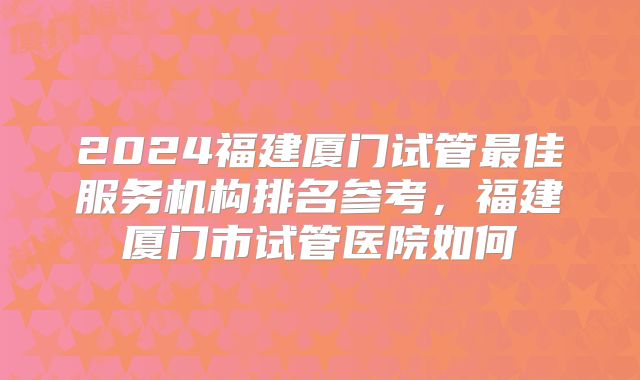 2024福建厦门试管最佳服务机构排名参考，福建厦门市试管医院如何