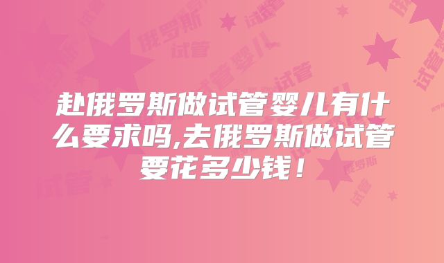 赴俄罗斯做试管婴儿有什么要求吗,去俄罗斯做试管要花多少钱!