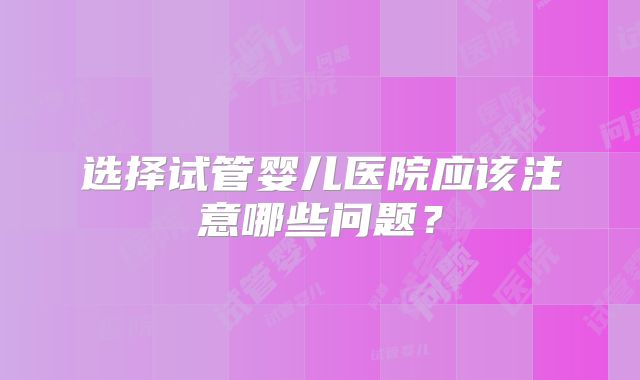 选择试管婴儿医院应该注意哪些问题？