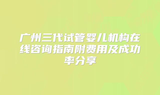 广州三代试管婴儿机构在线咨询指南附费用及成功率分享