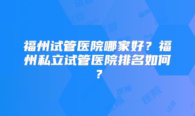 福州试管医院哪家好？福州私立试管医院排名如何？