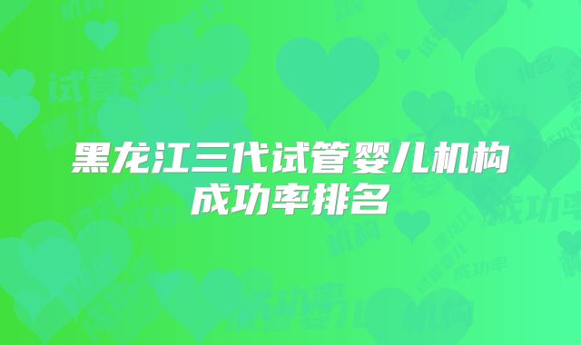 黑龙江三代试管婴儿机构成功率排名