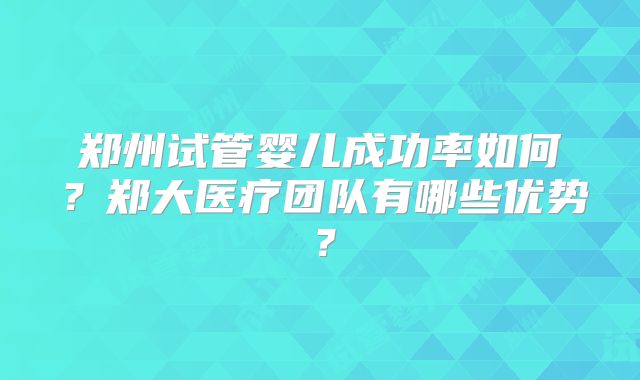 郑州试管婴儿成功率如何?郑大医疗团队有哪些优势?