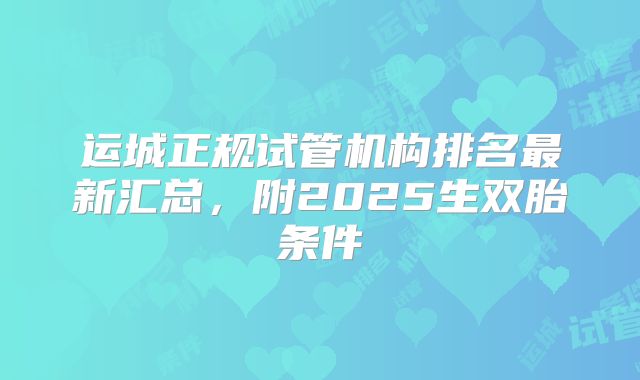运城正规试管机构排名最新汇总,附2025生双胎条件