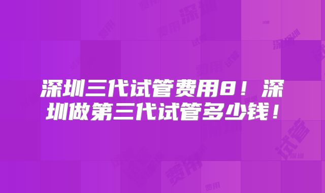 深圳三代试管费用8！深圳做第三代试管多少钱！