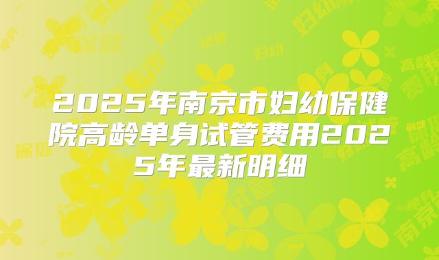 2025年南京市妇幼保健院高龄单身试管费用2025年最新明细