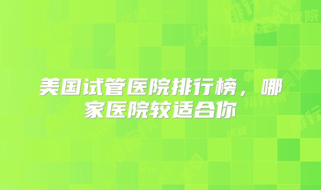 美国试管医院排行榜，哪家医院较适合你