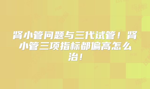 肾小管问题与三代试管！肾小管三项指标都偏高怎么治！