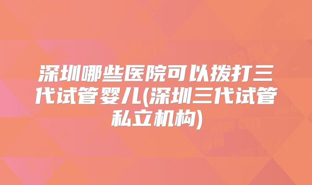 深圳哪些医院可以拨打三代试管婴儿(深圳三代试管私立机构)