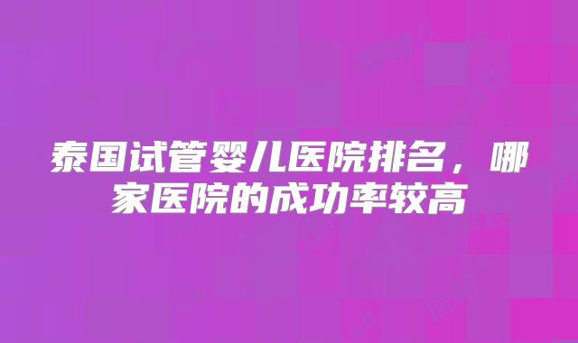泰国试管婴儿医院排名，哪家医院的成功率较高