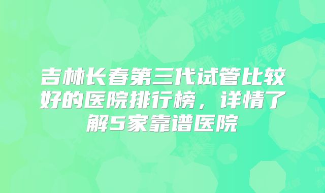 吉林长春第三代试管比较好的医院排行榜，详情了解5家靠谱医院