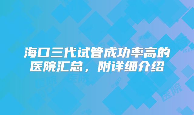 海口三代试管成功率高的医院汇总，附详细介绍
