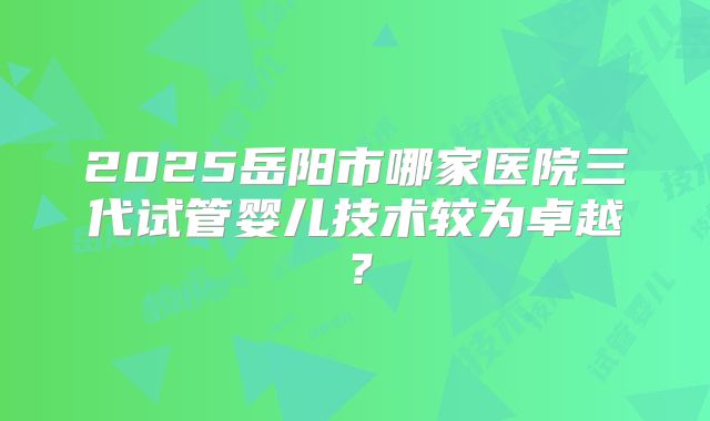 2025岳阳市哪家医院三代试管婴儿技术较为卓越？