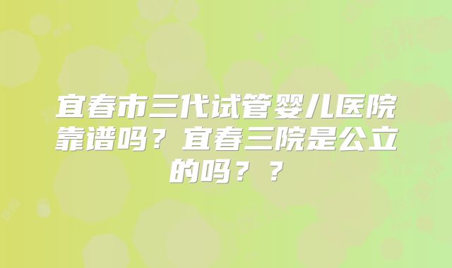 宜春市三代试管婴儿医院靠谱吗？宜春三院是公立的吗？？