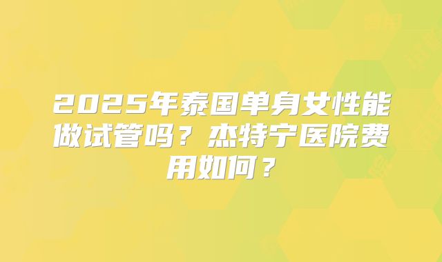 2025年泰国单身女性能做试管吗？杰特宁医院费用如何？