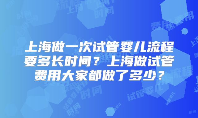 上海做一次试管婴儿流程要多长时间？上海做试管费用大家都做了多少？