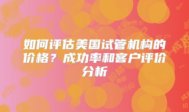 如何评估美国试管机构的价格？成功率和客户评价分析