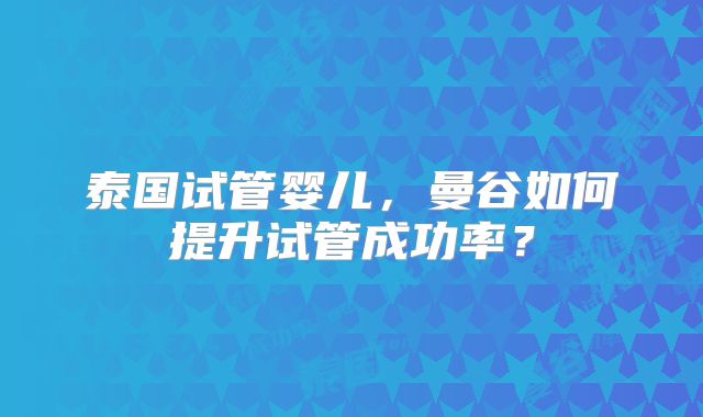 泰国试管婴儿，曼谷如何提升试管成功率？