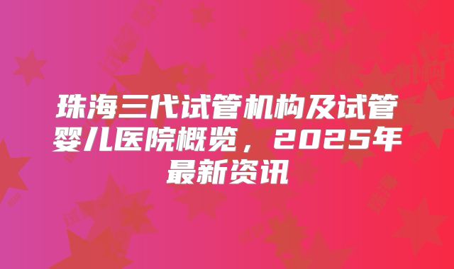 珠海三代试管机构及试管婴儿医院概览，2025年最新资讯