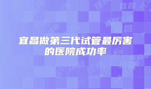 宜昌做第三代试管最厉害的医院成功率