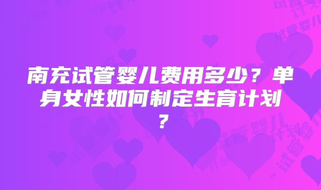 南充试管婴儿费用多少？单身女性如何制定生育计划？
