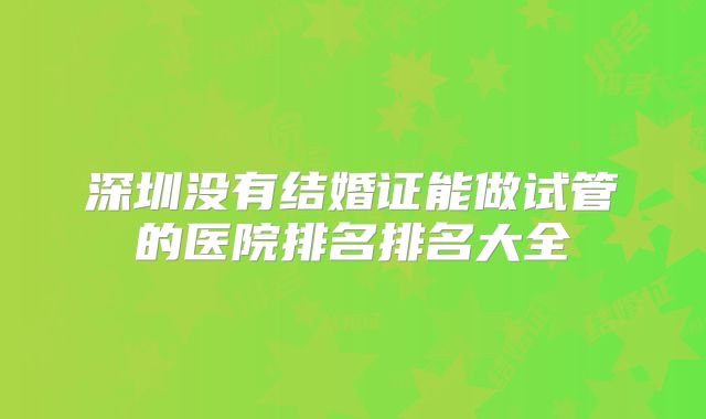 深圳没有结婚证能做试管的医院排名排名大全