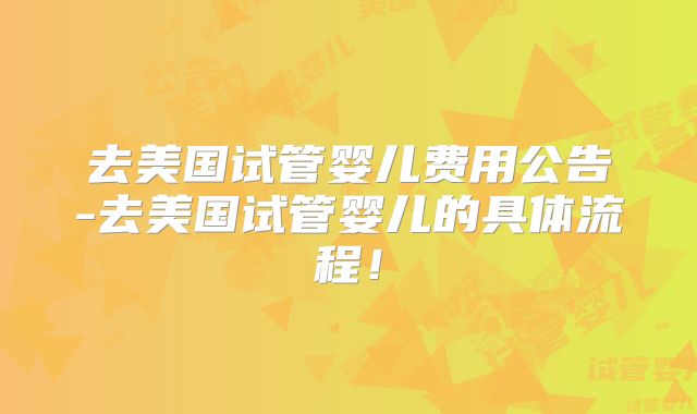 去美国试管婴儿费用公告-去美国试管婴儿的具体流程！