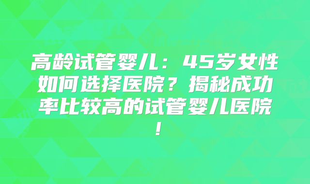 高龄试管婴儿：45岁女性如何选择医院？揭秘成功率比较高的试管婴儿医院！
