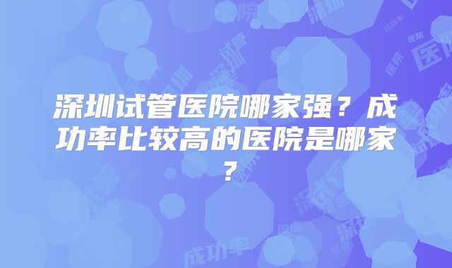 深圳试管医院哪家强？成功率比较高的医院是哪家？