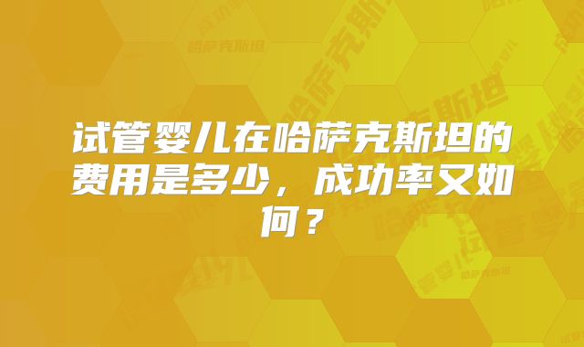 试管婴儿在哈萨克斯坦的费用是多少,成功率又如何?