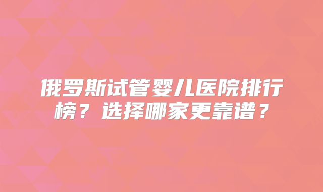 俄罗斯试管婴儿医院排行榜？选择哪家更靠谱？