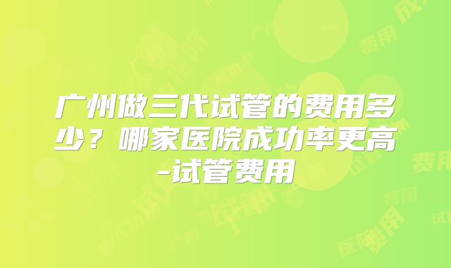 广州做三代试管的费用多少？哪家医院成功率更高-试管费用
