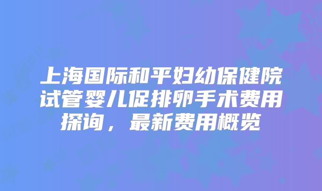 上海国际和平妇幼保健院试管婴儿促排卵手术费用探询,最新费用概览
