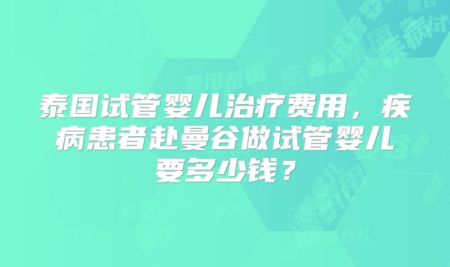 泰国试管婴儿治疗费用，疾病患者赴曼谷做试管婴儿要多少钱？