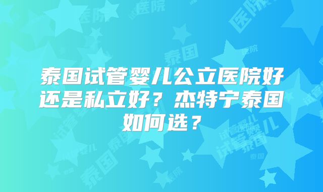 泰国试管婴儿公立医院好还是私立好？杰特宁泰国如何选？
