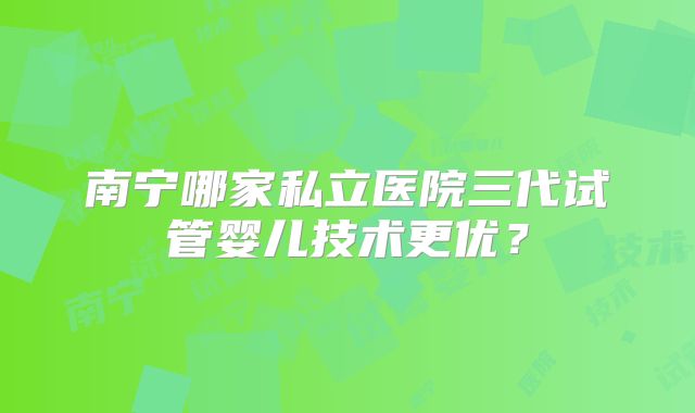 南宁哪家私立医院三代试管婴儿技术更优？