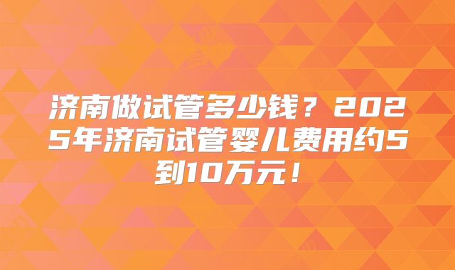 济南做试管多少钱？2025年济南试管婴儿费用约5到10万元！
