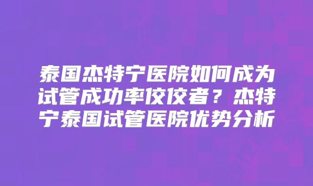 泰国杰特宁医院如何成为试管成功率佼佼者？杰特宁泰国试管医院优势分析