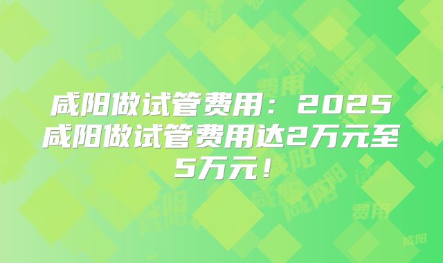 咸阳做试管费用：2025咸阳做试管费用达2万元至5万元！