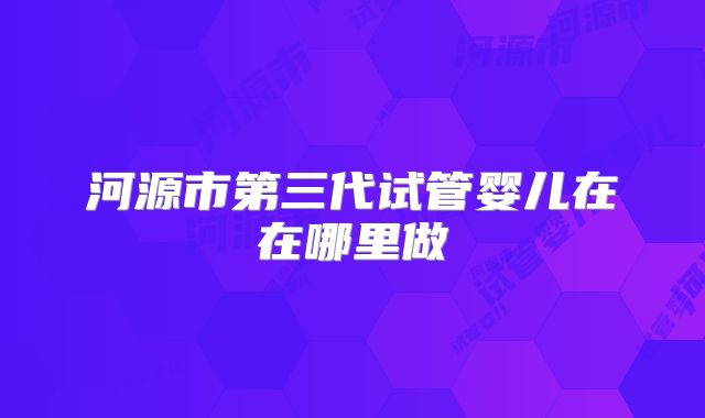 河源市第三代试管婴儿在在哪里做