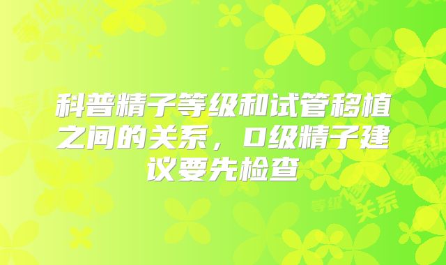 科普精子等级和试管移植之间的关系，D级精子建议要先检查