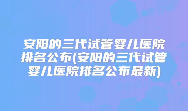 安阳的三代试管婴儿医院排名公布(安阳的三代试管婴儿医院排名公布最新)