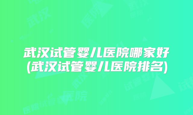 武汉试管婴儿医院哪家好(武汉试管婴儿医院排名)