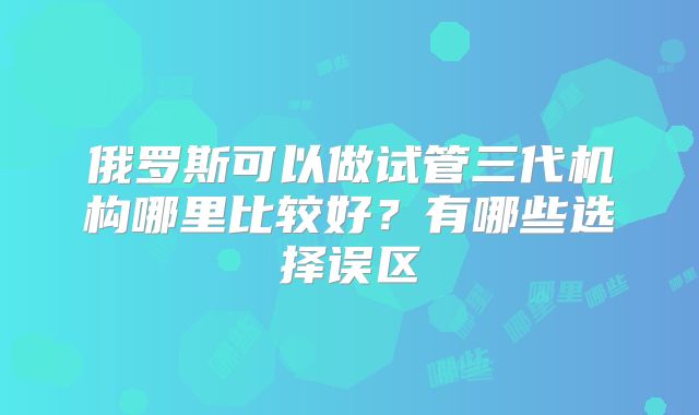俄罗斯可以做试管三代机构哪里比较好？有哪些选择误区