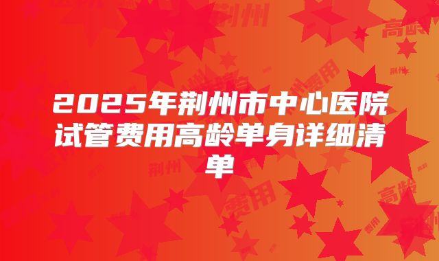2025年荆州市中心医院试管费用高龄单身详细清单