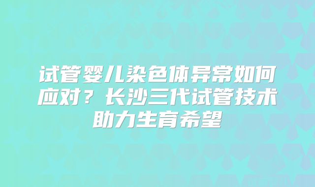 试管婴儿染色体异常如何应对？长沙三代试管技术助力生育希望