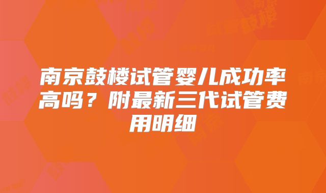 南京鼓楼试管婴儿成功率高吗？附最新三代试管费用明细