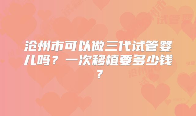 沧州市可以做三代试管婴儿吗？一次移植要多少钱？