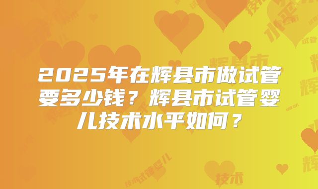 2025年在辉县市做试管要多少钱?辉县市试管婴儿技术水平如何?